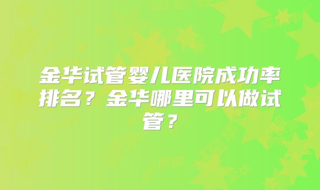 金华试管婴儿医院成功率排名?金华哪里可以做试管?