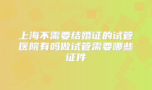上海不需要结婚证的试管医院有吗做试管需要哪些证件