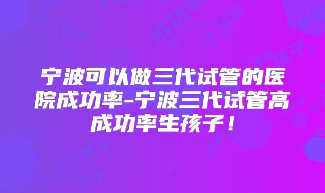 宁波可以做三代试管的医院成功率-宁波三代试管高成功率生孩子！