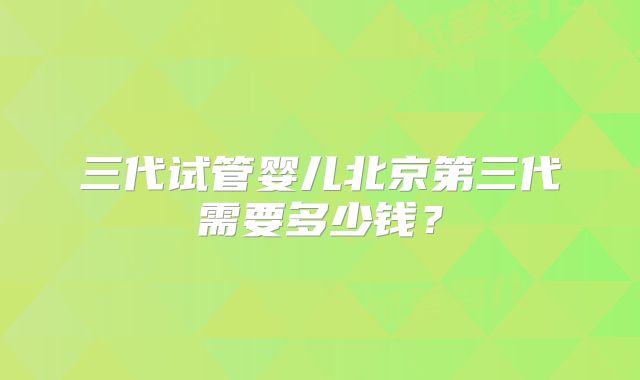 三代试管婴儿北京第三代需要多少钱？