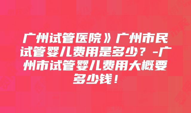 广州试管医院》广州市民试管婴儿费用是多少？-广州市试管婴儿费用大概要多少钱！