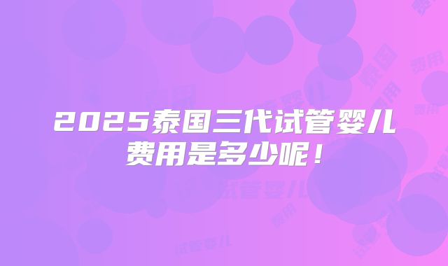 2025泰国三代试管婴儿费用是多少呢!