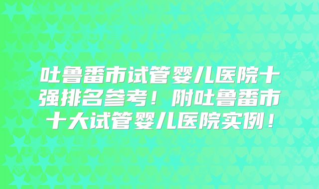 吐鲁番市试管婴儿医院十强排名参考！附吐鲁番市十大试管婴儿医院实例！