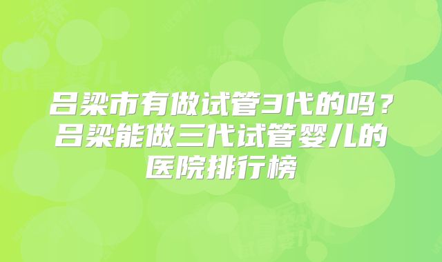 吕梁市有做试管3代的吗?吕梁能做三代试管婴儿的医院排行榜
