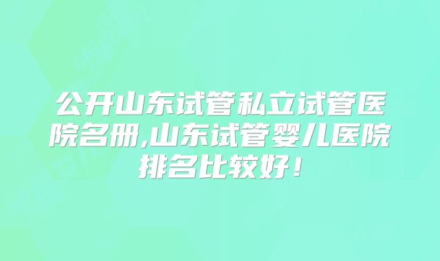 公开山东试管私立试管医院名册,山东试管婴儿医院排名比较好！
