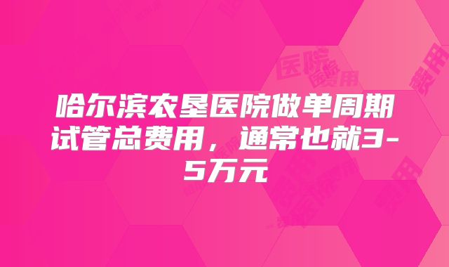 哈尔滨农垦医院做单周期试管总费用，通常也就3-5万元