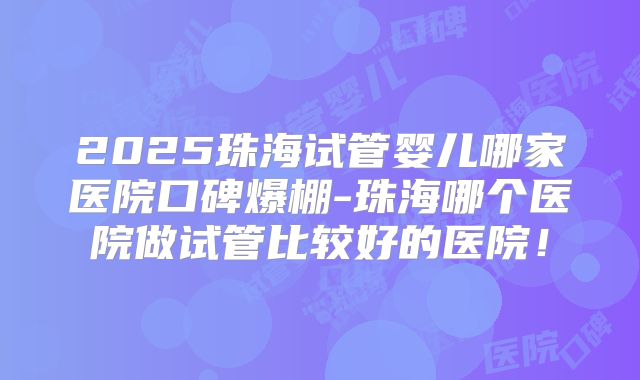 2025珠海试管婴儿哪家医院口碑爆棚-珠海哪个医院做试管比较好的医院！