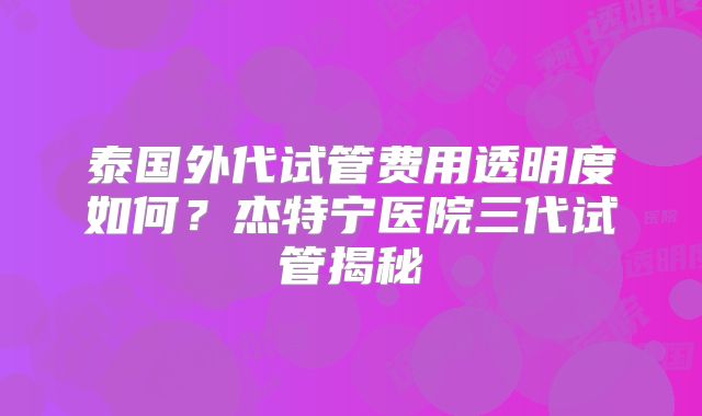 泰国外代试管费用透明度如何？杰特宁医院三代试管揭秘