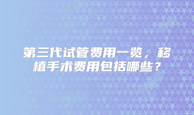 第三代试管费用一览，移植手术费用包括哪些？
