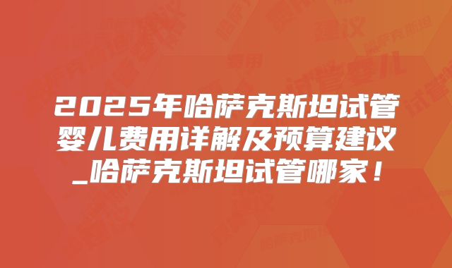 2025年哈萨克斯坦试管婴儿费用详解及预算建议_哈萨克斯坦试管哪家!