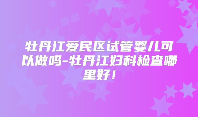 牡丹江爱民区试管婴儿可以做吗-牡丹江妇科检查哪里好！