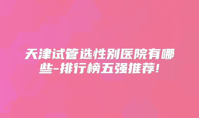 天津试管选性别医院有哪些-排行榜五强推荐!