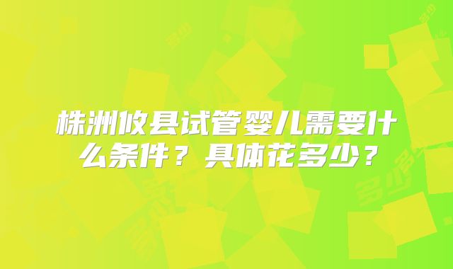 株洲攸县试管婴儿需要什么条件？具体花多少？