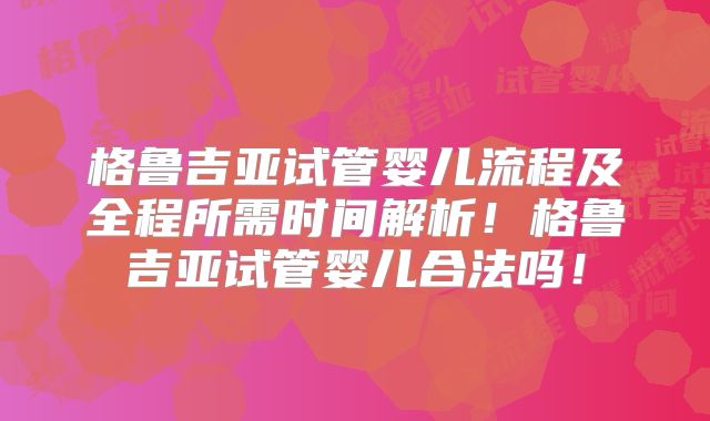 格鲁吉亚试管婴儿流程及全程所需时间解析！格鲁吉亚试管婴儿合法吗！