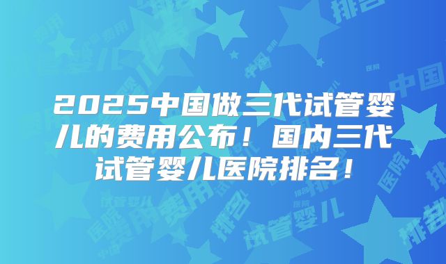 2025中国做三代试管婴儿的费用公布！国内三代试管婴儿医院排名！