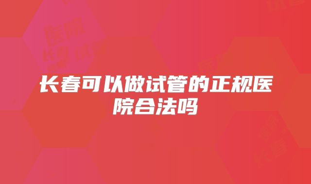 长春可以做试管的正规医院合法吗