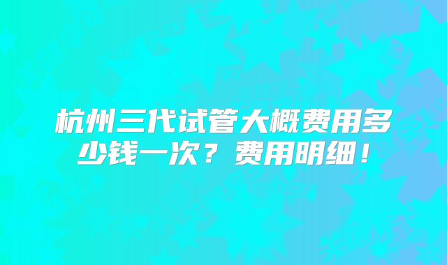 杭州三代试管大概费用多少钱一次?费用明细!