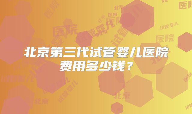 北京第三代试管婴儿医院费用多少钱？