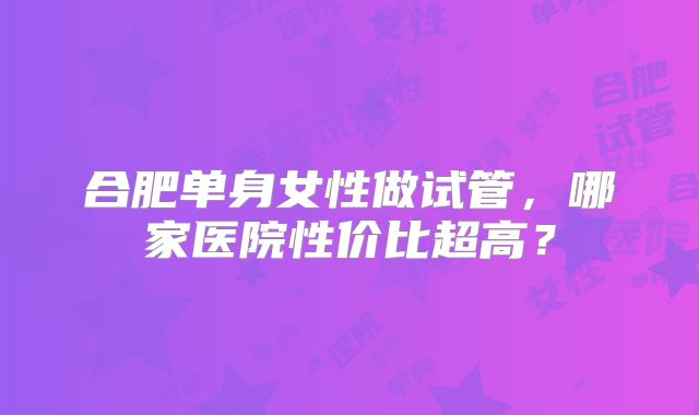 合肥单身女性做试管,哪家医院性价比超高?