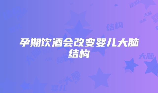 孕期饮酒会改变婴儿大脑结构