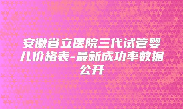安徽省立医院三代试管婴儿价格表-最新成功率数据公开