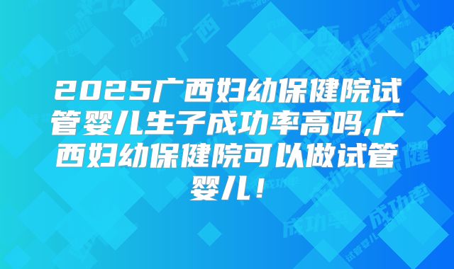 2025广西妇幼保健院试管婴儿生子成功率高吗,广西妇幼保健院可以做试管婴儿！