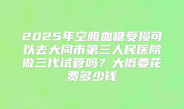 2025年空腹血糖受损可以去大同市第三人民医院做三代试管吗?大概要花费多少钱