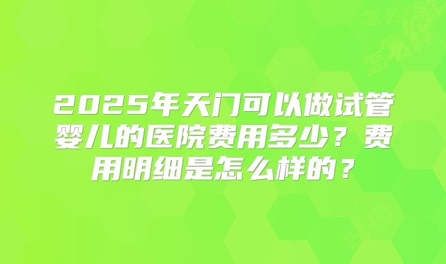2025年天门可以做试管婴儿的医院费用多少？费用明细是怎么样的？