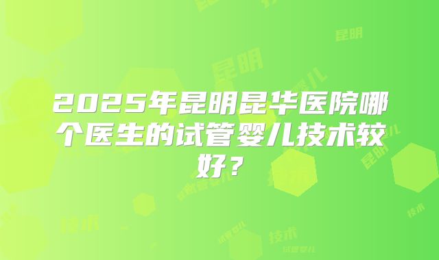 2025年昆明昆华医院哪个医生的试管婴儿技术较好？