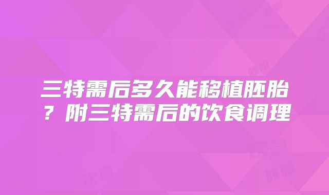 三特需后多久能移植胚胎?附三特需后的饮食调理