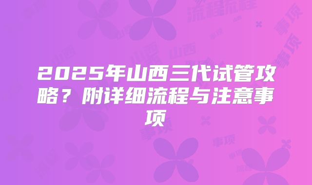 2025年山西三代试管攻略？附详细流程与注意事项