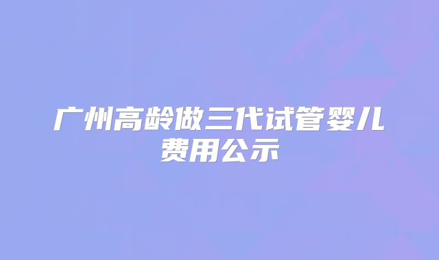 广州高龄做三代试管婴儿费用公示