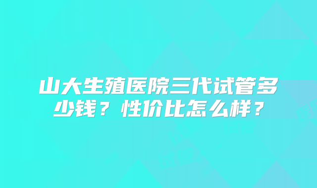 山大生殖医院三代试管多少钱？性价比怎么样？