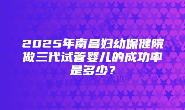 2025年南昌妇幼保健院做三代试管婴儿的成功率是多少？