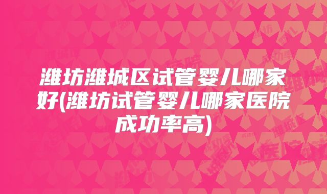 潍坊潍城区试管婴儿哪家好(潍坊试管婴儿哪家医院成功率高)