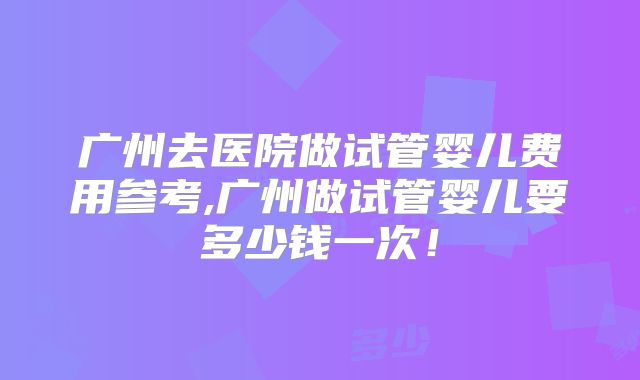广州去医院做试管婴儿费用参考,广州做试管婴儿要多少钱一次！