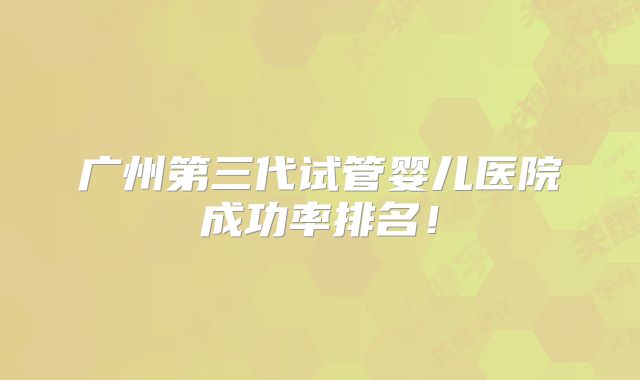 广州第三代试管婴儿医院成功率排名!