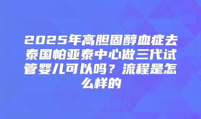 2025年高胆固醇血症去泰国帕亚泰中心做三代试管婴儿可以吗？流程是怎么样的