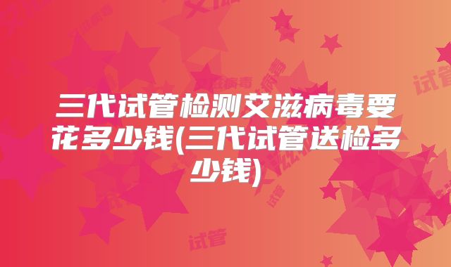 三代试管检测艾滋病毒要花多少钱(三代试管送检多少钱)