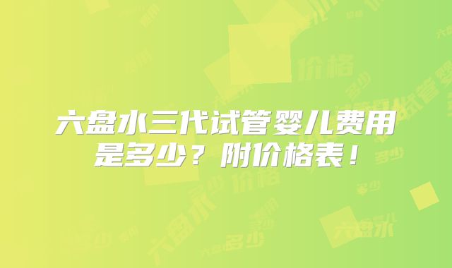 六盘水三代试管婴儿费用是多少？附价格表！