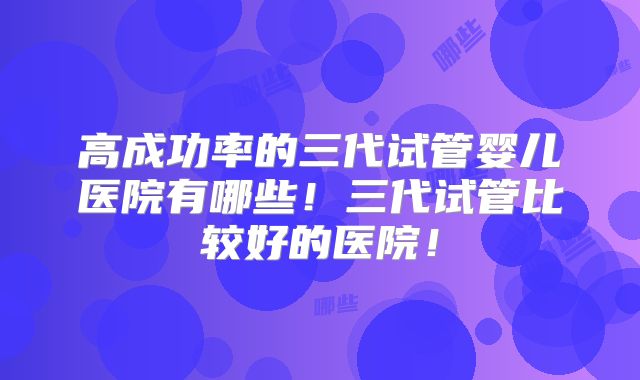 高成功率的三代试管婴儿医院有哪些！三代试管比较好的医院！