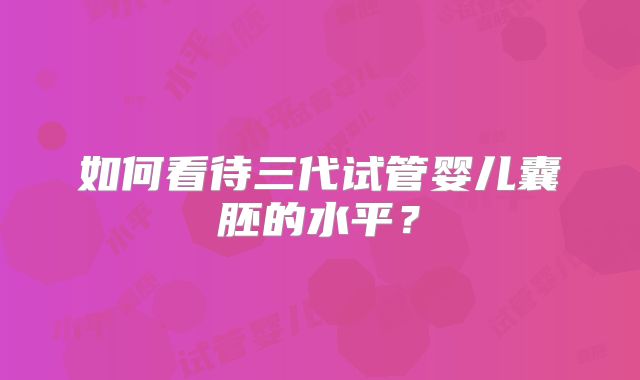 如何看待三代试管婴儿囊胚的水平?