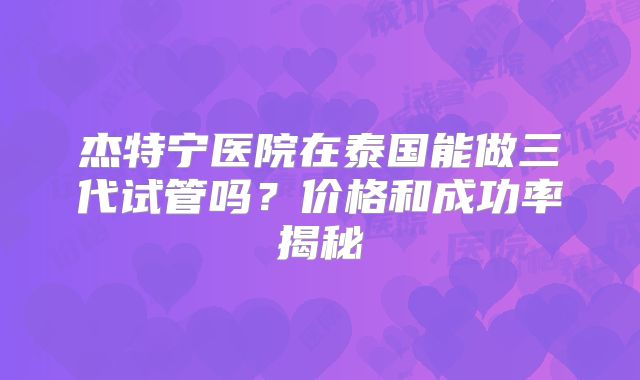 杰特宁医院在泰国能做三代试管吗？价格和成功率揭秘
