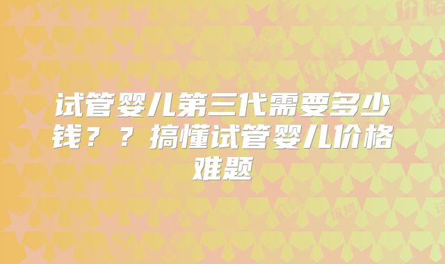 试管婴儿第三代需要多少钱??搞懂试管婴儿价格难题