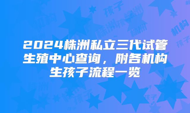 2024株洲私立三代试管生殖中心查询,附各机构生孩子流程一览