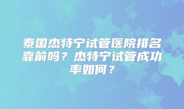 泰国杰特宁试管医院排名靠前吗？杰特宁试管成功率如何？