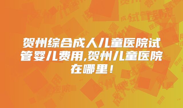 贺州综合成人儿童医院试管婴儿费用,贺州儿童医院在哪里!