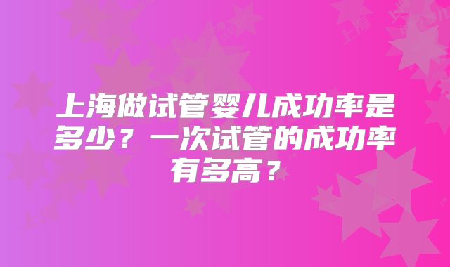 上海做试管婴儿成功率是多少？一次试管的成功率有多高？