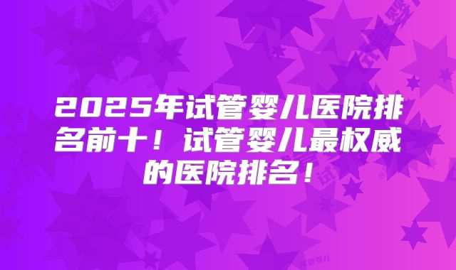 2025年试管婴儿医院排名前十！试管婴儿最权威的医院排名！