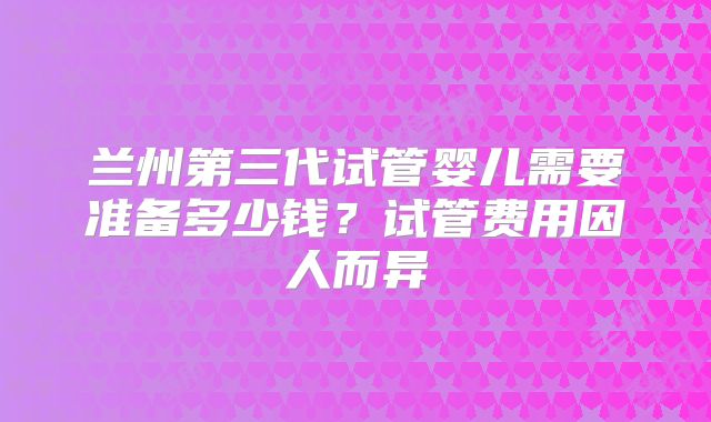 兰州第三代试管婴儿需要准备多少钱？试管费用因人而异